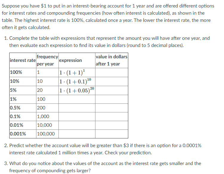 Suppose you have $1 to put in an interest-bearing account for 1 year and are offered different options
for interest rates and compounding frequencies (how often interest is calculated), as shown in the
table. The highest interest rate is 100%, calculated once a year. The lower the interest rate, the more
often it gets calculated.
1. Complete the table with expressions that represent the amount you will have after one year, and
then evaluate each expression to find its value in dollars (round to 5 decimal places).
frequency
per year
value in dollars
after 1 year
interest rate
expression
1 - (1+1)'
1. (1+0.1)10
1· (1+0.05)20
100%
1
10%
10
5%
20
1%
100
0.5%
200
0.1%
1,000
0.01%
|10,000
0.001%
100,000
2. Predict whether the account value will be greater than $3 if there is an option for a 0.0001%
interest rate calculated 1 million times a year. Check your prediction.
3. What do you notice about the values of the account as the interest rate gets smaller and the
frequency of compounding gets larger?
