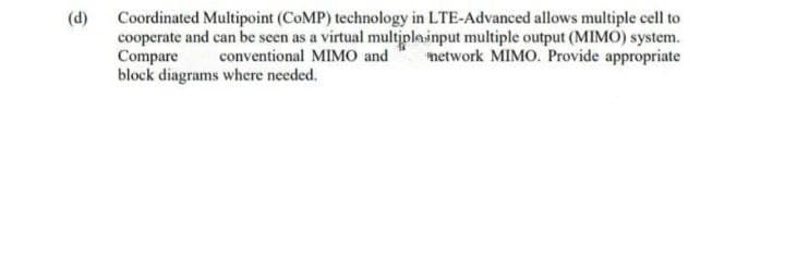 (d)
Coordinated Multipoint (COMP) technology in LTE-Advanced allows multiple cell to
cooperate and can be seen as a virtual multiplainput multiple output (MIMO) system.
Compare
block diagrams where needed.
conventional MIMO and
network MIMO. Provide appropriate
