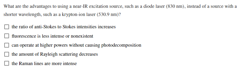 What are the advantages to using a near-IR excitation source, such as a diode laser (830 nm), instead of a source with a
shorter wavelength, such as a krypton-ion laser (530.9 nm)?
the ratio of anti-Stokes to Stokes intensities increases
fluorescence is less intense or nonexistent
can operate at higher powers without causing photodecomposition
the amount of Rayleigh scattering decreases
the Raman lines are more intense
