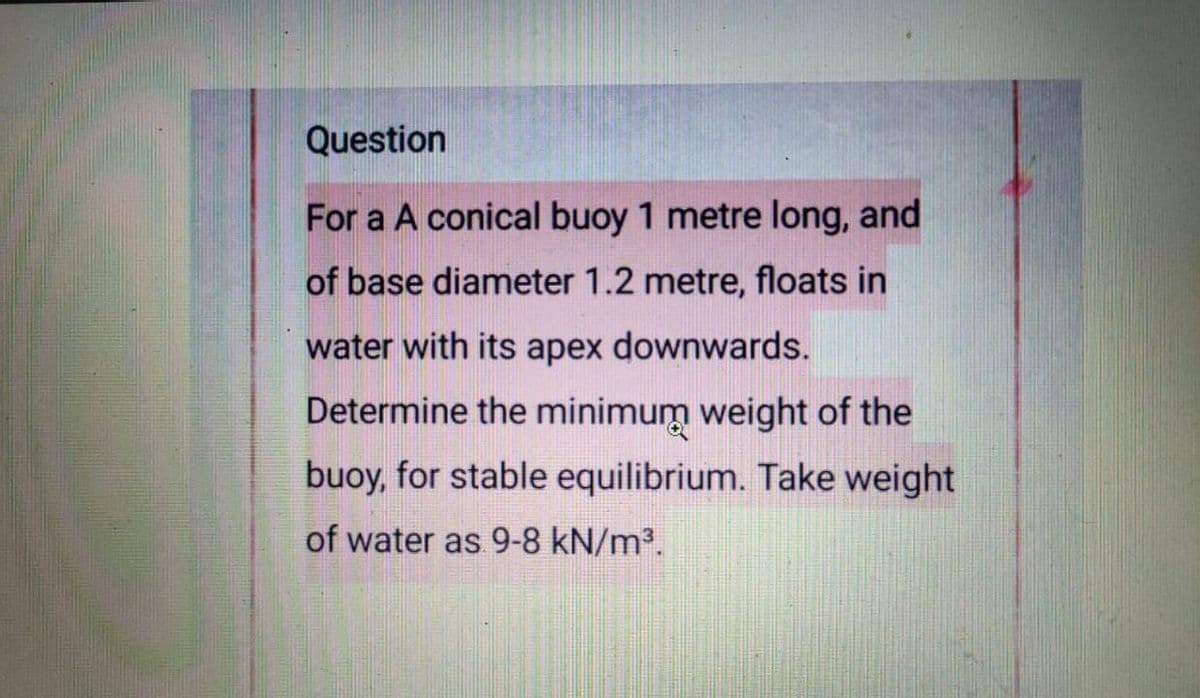 Question
For a A conical buoy 1 metre long, and
of base diameter 1.2 metre, floats in
water with its apex downwards.
Determine the minimum weight of the
buoy, for stable equilibrium. Take weight
of water as 9-8 kN/m³.
