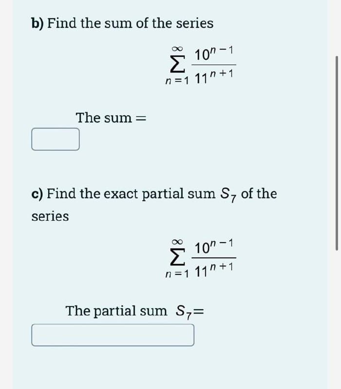 b) Find the sum of the series
10" -1
n =1 11"+1
The sum =
c) Find the exact partial sum Sz of the
series
10" -1
n=1 11"+1
The partial sum Sz=
