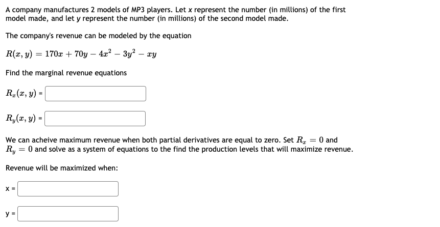 A company manufactures 2 models of MP3 players. Let x represent the number (in millions) of the first
model made, and let y represent the number (in millions) of the second model made.
The company's revenue can be modeled by the equation
R(x, y) = 170x + 70y – 4x² – 3y? – ay
Find the marginal revenue equations
R-(r, y) =
Ry(x, y) =
We can acheive maximum revenue when both partial derivatives are equal to zero. Set R, = 0 and
Ry = 0 and solve as a system of equations to the find the production levels that will maximize revenue.
Revenue will be maximized when:
X =
y =
