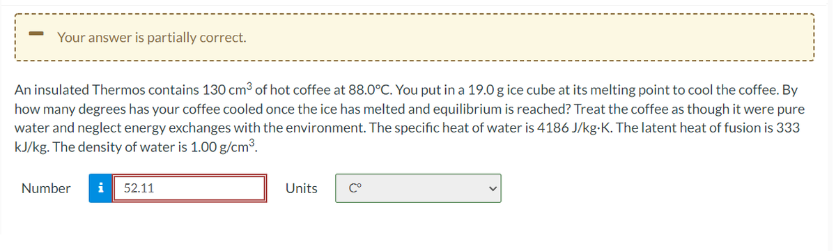 Your answer is partially correct.
An insulated Thermos contains 130 cm3 of hot coffee at 88.0°C. You put in a 19.0 g ice cube at its melting point to cool the coffee. By
how many degrees has your coffee cooled once the ice has melted and equilibrium is reached? Treat the coffee as though it were pure
water and neglect energy exchanges with the environment. The specific heat of water is 4186 J/kg-K. The latent heat of fusion is 333
kJ/kg. The density of water is 1.00 g/cm³.
Number
i
52.11
Units
C°
