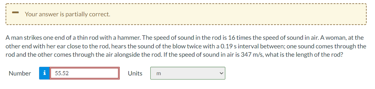 Your answer is partially correct.
A man strikes one end of a thin rod with a hammer. The speed of sound in the rod is 16 times the speed of sound in air. A woman, at the
other end with her ear close to the rod, hears the sound of the blow twice with a 0.19 s interval between; one sound comes through the
rod and the other comes through the air alongside the rod. If the speed of sound in air is 347 m/s, what is the length of the rod?
Number
i
55.52
Units
