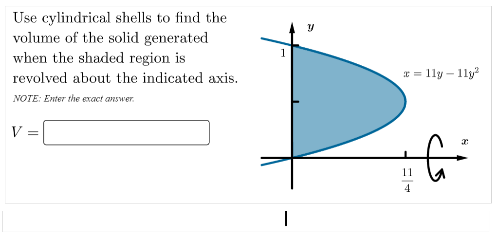 Use cylindrical shells to find the
volume of the solid generated
when the shaded region is
revolved about the indicated axis.
x = 11y – 11y?
NOTE: Enter the exact answer.
V
11
4
