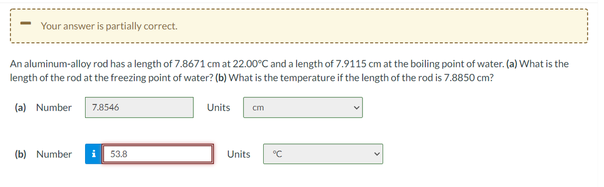 Your answer is partially correct.
An aluminum-alloy rod has a length of 7.8671 cm at 22.00°C and a length of 7.9115 cm at the boiling point of water. (a) What is the
length of the rod at the freezing point of water? (b) What is the temperature if the length of the rod is 7.8850 cm?
(a) Number
7.8546
Units
cm
(b) Number
i
53.8
Units
°C
