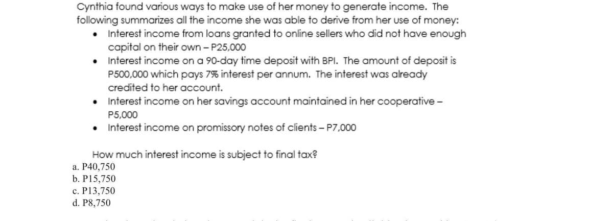 Cynthia found various ways to make use of her money to generate income. The
following summarizes all the income she was able to derive from her use of money:
• Interest income from loans granted to online sellers who did not have enough
capital on their own - P25,000
• Interest income on a 90-day time deposit with BPI. The amount of deposit is
P500,000 which pays 7% interest per annum. The interest was already
credited to her account.
• Interest income on her savings account maintained in her cooperative -
P5,000
• Interest income on promissory notes of clients – P7,000
How much interest income is subject to final tax?
а. Р40,750
b. P15,750
с. Р13,750
d. P8,750
