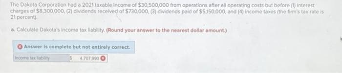 The Dakota Corporation had a 2021 taxable iIncome of $30,500,000 from operations after all operating costs but before (1) interest
charges of $8,300,000, (2) dividends recelved of $730,000, (3) dividends paid of $5,150.000, and (4) income taxes (the firm's tax rate is
21 percent).
a. Calculate Dakota's income tax liability. (Round your answer to the nearest dollar amount)
Answer is complete but not entirely correct.
Income tax liability
3 4.707,990 O
