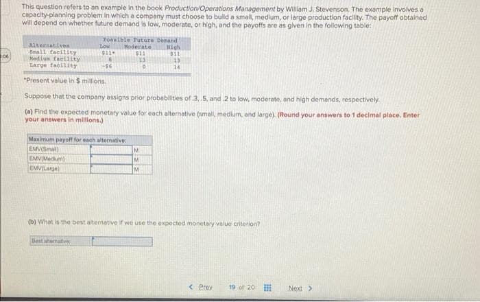 This question refers to an example in the book Production/Operations Management by Willam J. Stevenson. The example Involves a
capacity-planning problem in which a company must choose to bulld a small, medium, or large production facility. The payoff obtained
will depend on whether future demand is low, moderate, or high, and the payoffs are as glven in the following table:
Alternatives
Small tacility
Medium facilsty
Large tacility
Ponsible Puture Denand
High
S11
Low
Moderate
06
-$46
14
*Present value in $ millions.
Suppose that the company assigns prior probabilities of 3, 5, and 2 to low, moderate, and high demands, respectively.
(a) Find the expected monetary value for each alternative (small, medium, and large). (Round your answers to 1 decimal place. Enter
your answers In milons.)
Maximum payoff for each alternative:
EMV(Smal)
EMVIMedium)
EMVILarge)
M
(b) What is the best alternative if we use the expected monetary value criterion?
Best alternative
< Prev
19 of 20
Next>
