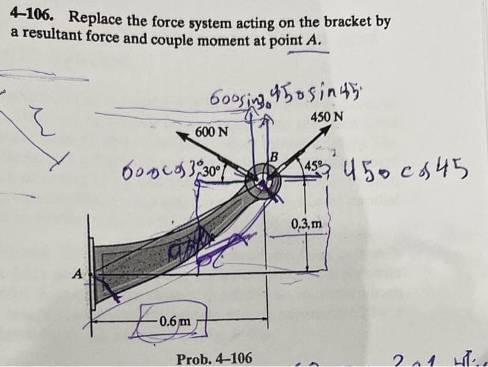 4-106. Replace the force system acting on the bracket by
a resultant force and couple moment at point A.
60osing,450sin45
450 N
600 N
B
60かしか330)
450cS45
0,3, m
A
0.6 m
Prob. 4-106
2.4
