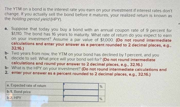The YTM on a bond is the interest rate you earn on your investment if interest rates don't
change. If you actually sell the bond before it matures, your realized return is known as
the holding period yleld (HPY).
a. Suppose that today you buy a bond with an annual coupon rate of 9 percent for
$1.110. The bond has 16 years to maturity. What rate of return do you expect to earn
on your investment? Assume a par value of $1,000. (Do not round intermediate
calculations and enter your answer as a percent rounded to 2 decimal places, e.g.
32.16.)
b- Two years from now, the YTM on your bond has declined by 1 percent, and you
1. decide to sell. What price will your bond sell for? (Do not round intermediate
calculations and round your answer to 2 decimal places, e.g., 32.16.)
b- What is the HPY on your investment? (Do not round intermediate calculations and
2. enter your answer as a percent rounded to 2 decimal places, e.g., 32.16.)
a. Expected rate of retum
%
b-1. Bond price
b-2. HPY
