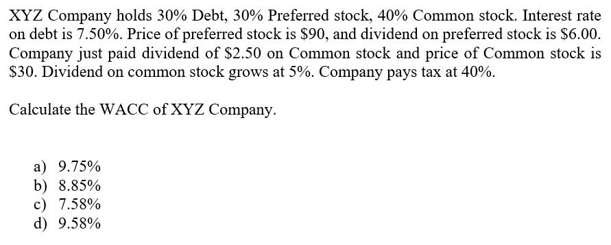 XYZ Company holds 30% Debt, 30% Preferred stock, 40% Common stock. Interest rate
on debt is 7.50%. Price of preferred stock is $90, and dividend on preferred stock is $6.00.
Company just paid dividend of $2.50 on Common stock and price of Common stock is
$30. Dividend on common stock grows at 5%. Company pays tax at 40%.
Calculate the WACC of XYZ Company.
a) 9.75%
b) 8.85%
c) 7.58%
d) 9.58%
