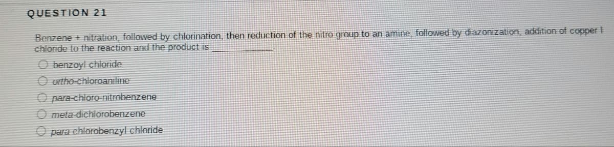 QUESTION 21
Benzene + nitration, followed by chlorination, then reduction of the nitro group to an amine, followed by diazonization, addition of copper I
chloride to the reaction and the product is
O benzoyl chloride
O ortho-chloroaniline
O para-chloro-nitrobenzene
meta-dichlorobenzene
para-chlorobenzyl chloride
