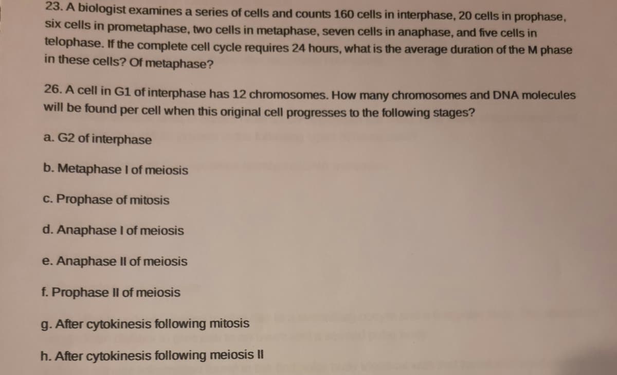 23. A biologist examines a series of cells and counts 160 cells in interphase, 20 cells in prophase,
six cells in prometaphase, two cells in metaphase, seven cells in anaphase, and five cells in
telophase. If the complete cell cycle requires 24 hours, what is the average duration of the M phase
in these cells? Of metaphase?
26. A cell in G1 of interphase has 12 chromosomes. How many chromosomes and DNA molecules
will be found per cell when this original cell progresses to the following stages?
a. G2 of interphase
b. Metaphase I of meiosis
c. Prophase of mitosis
d. Anaphase I of meiosis
e. Anaphase II of meiosis
f. Prophase II of meiosis
g. After cytokinesis following mitosis
h. After cytokinesis following meiosis II