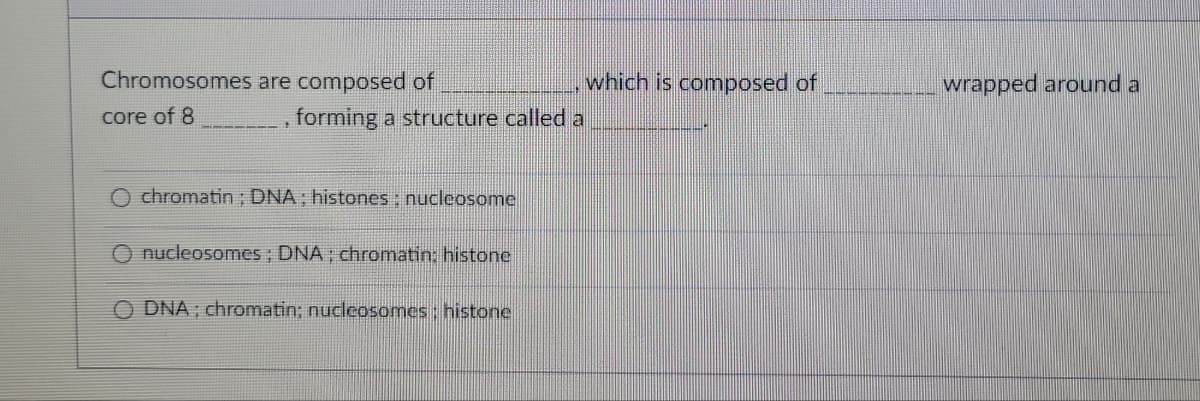 Chromosomes
core of 8
are composed of
17
forming a structure called a
chromatin; DNA: histones; nucleosome
nucleosomes; DNA; chromatin: histone
ODNA; chromatin; nucleosomes: histone
which is composed of
wrapped around a