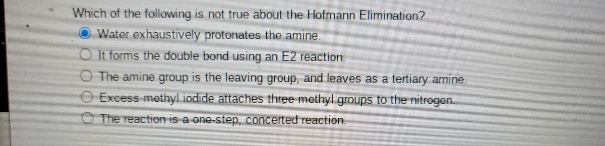 Which of the following is not true about the Hofmann Elimination?
Water exhaustively protonates the amine.
O It forms the double bond using an E2 reaction
O The amine group is the leaving group, and leaves as a tertiary amine.
O Excess methyl iodide attaches three methyl groups to the nitrogen.
O The reaction is a one-step, concerted reaction.
