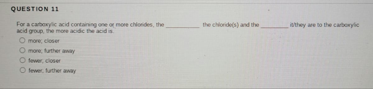 QUESTION 11
For a carboxylic acid containing one or more chlorides, the
acid group, the more acidic the acid is.
the chloride(s) and the
it/they are to the carboxylic
O more; closer
O more, further away
O fewer, closer
O fewer, further away
