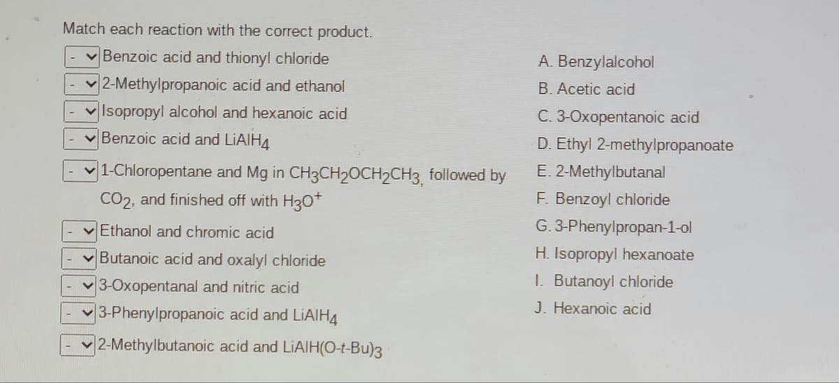 Match each reaction with the correct product.
Benzoic acid and thionyl chloride
A. Benzylalcohol
2-Methylpropanoic acid and ethanol
B. Acetic acid
v Isopropyl alcohol and hexanoic acid
Benzoic acid and LIAIH4
C. 3-0xopentanoic acid
D. Ethyl 2-methylpropanoate
|1-Chloropentane and Mg in CH3CH20CH2CH3 followed by
CO2, and finished off with H30+
E. 2-Methylbutanal
F. Benzoyl chloride
v Ethanol and chromic acid
G. 3-Phenylpropan-1-ol
H. Isopropyl hexanoate
I. Butanoyl chloride
Butanoic acid and oxalyl chloride
3-Oxopentanal and nitric acid
3-Phenylpropanoic acid and LIAIH4
J. Hexanoic acid
2-Methylbutanoic acid and LIAIH(O-t-Bu)3
