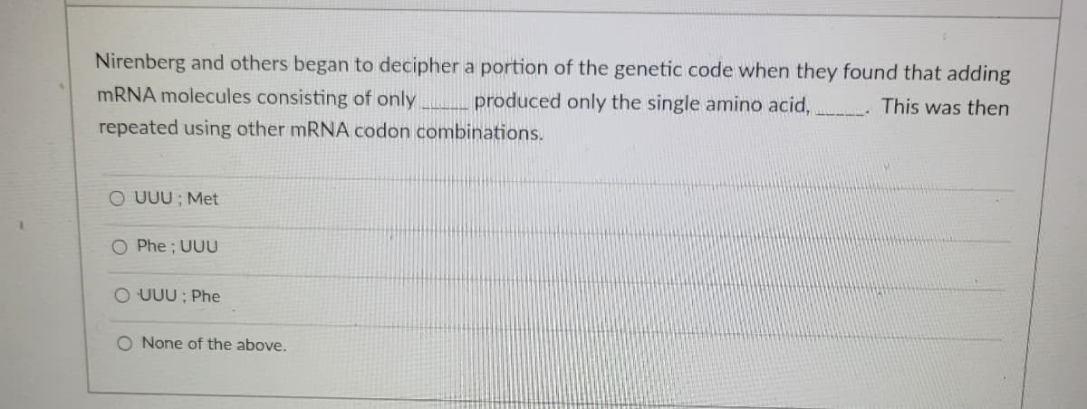 Nirenberg and others began to decipher a portion of the genetic code when they found that adding
This was then
mRNA molecules consisting of only
produced only the single amino acid,
repeated using other mRNA codon combinations.
O UUU; Met
O Phe; UUU
O UUU: Phe
O None of the above.