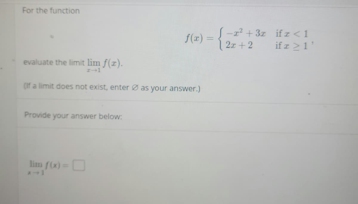 For the function
S-22 +3x if z < 1
f(x) =
2x+ 2
if z 1
evaluate the limit lim f(x).
(If a limit does not exist, enter Ø as your answer.)
Provide your answer below:
lim f(x)=
