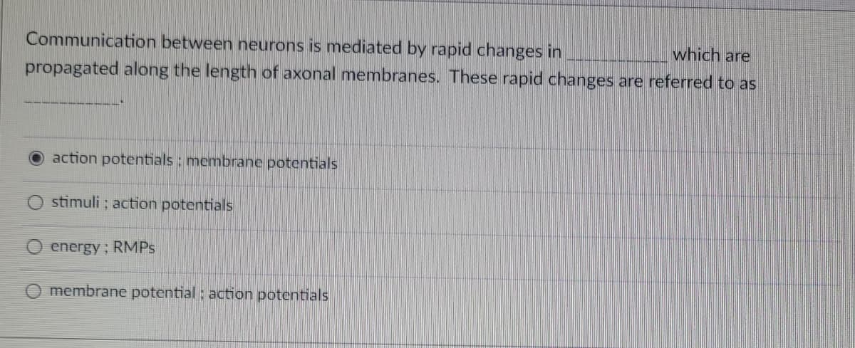 which are
Communication between neurons is mediated by rapid changes in
propagated along the length of axonal membranes. These rapid changes are referred to as
action potentials: membrane potentials
stimuli; action potentials
energy; RMPs
membrane potential : action potentials