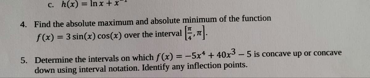 C. h(x) = ln x + x
4. Find the absolute maximum and absolute minimum of the function
f(x) = 3 sin(x) cos(x) over the interval , |.
5. Determine the intervals on which f (x) = -5x* + 40x³ – 5 is concave up or concave
down using interval notation. Identify any inflection points.
