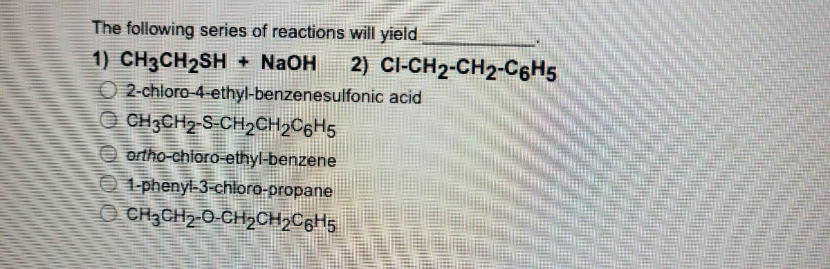 The following series of reactions will yield
1) CH3CH2SH + NaOH
O 2-chloro-4-ethyl-benzenesulfonic acid
O CH3CH2-S-CH2CH2C6H5
2) CI-CH2-CH2-C6H5
ortho-chloro-ethyl-benzene
1-phenyl-3-chloro-propane
O CH3CH2-0-CH2CH2C6H5
