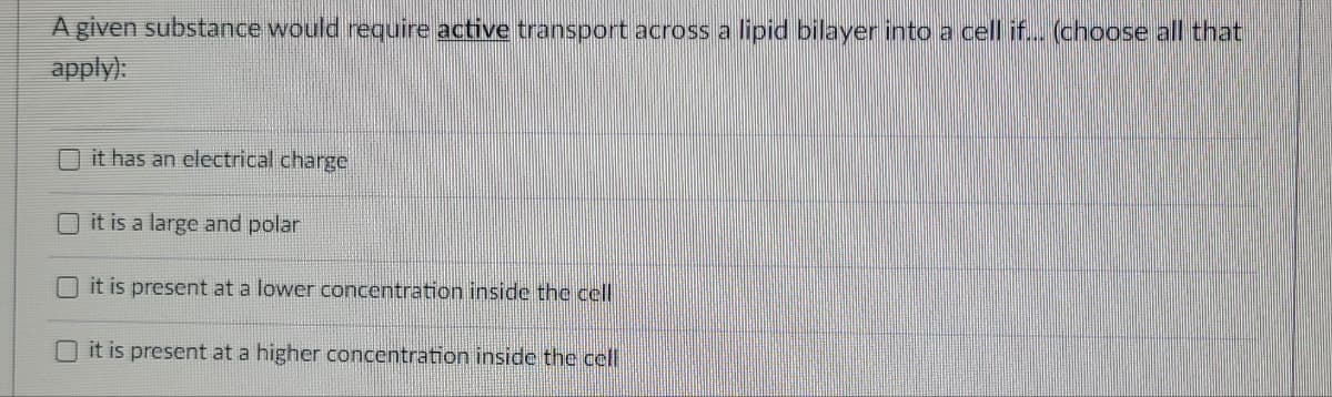 A given substance would require active transport across a lipid bilayer into a cell if... (choose all that
apply):
it has an electrical charge
it is a large and polar
it is present at a lower concentration inside the cell
it is present at a higher concentration inside the cell