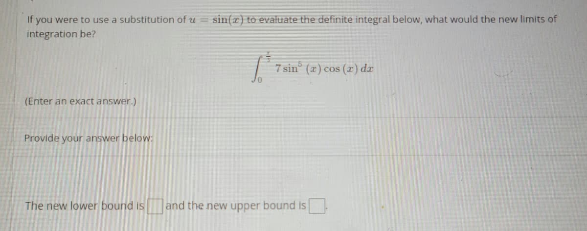 If you were to use a substitution ofu =
sin(r) to evaluate the definite integral below, what would the new limits of
integration be?
| 7 sin (x) cos (2) da
(Enter an exact answer.)
Provide your answer below:
The new lower bound is and the new upper bound is

