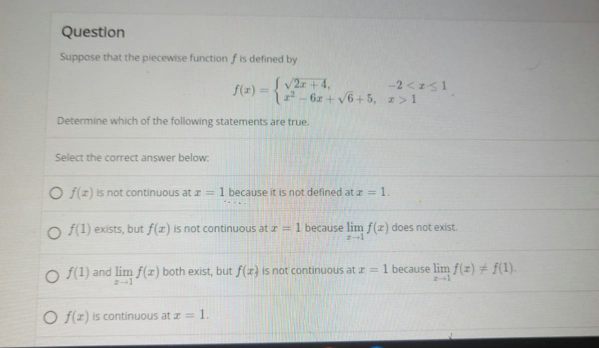 Question
Suppose that the piecewise function f is defined by
SV2 +4,
-6z + v6+5, z>1
f(x) =
-2<z<1
Determine which of the following statements are true.
Select the correct answer below:
O f(z) is not continuous at r = 1 because it is not defined atz 1.
O f(1) exists, but f(r) is not continuous at z 1 because lim f(x) does not exist.
O () and lim f(r) both exist, but f(z) isnot continuous at z 1 because lim f(z) f(1).
O f(2) is continuous at r = 1.
