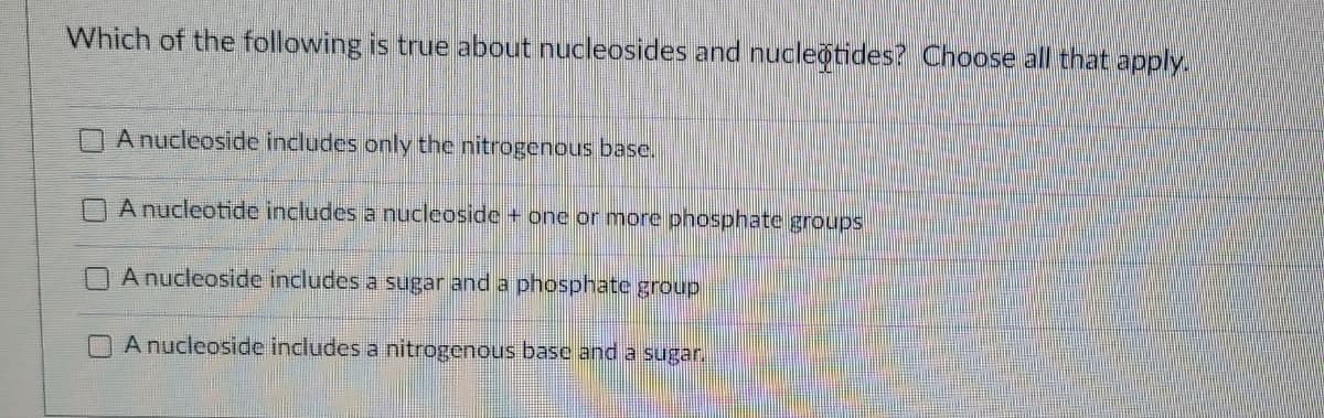 Which of the following is true about nucleosides and nucleotides? Choose all that apply.
A nucleoside includes only the nitrogenous base.
A nucleotide includes a nucleoside + one or more phosphate groups
A nucleoside includes a sugar and a phosphate group
A nucleoside includes a nitrogenous base and a sugar.