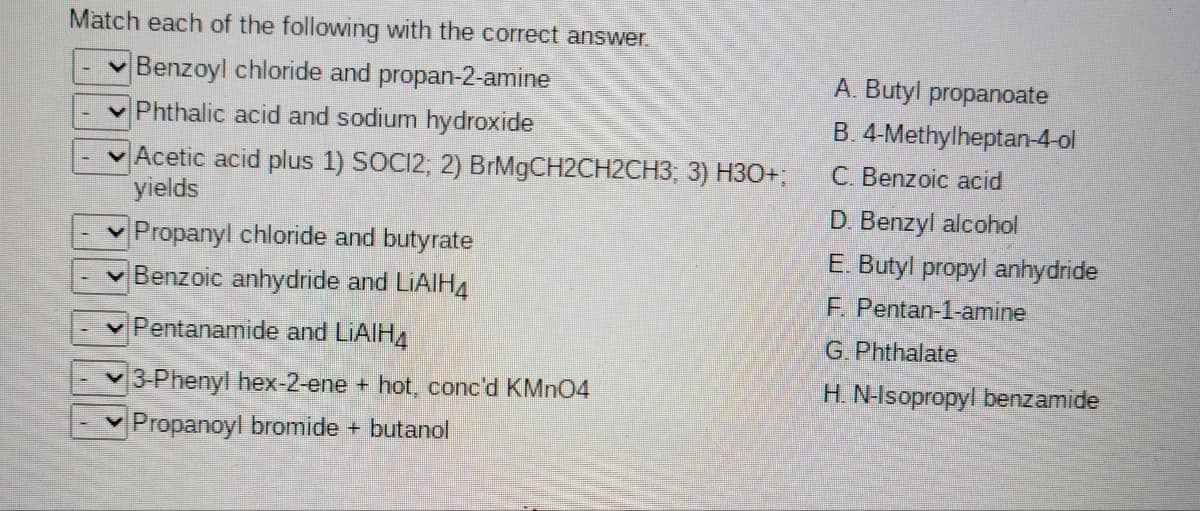 Match each of the following with the correct answer.
v Benzoyl chloride and propan-2-amine
A. Butyl propanoate
Phthalic acid and sodium hydroxide
B. 4-Methylheptan-4-ol
Acetic acid plus 1) SOCI2; 2) BIM9CH2CH2CH3, 3) H3O+;
yields
C. Benzoic acid
D. Benzyl alcohol
Propanyl chloride and butyrate
v Benzoic anhydride and LIAIH4
E. Butyl propyl anhydride
F. Pentan-1-amine
Pentanamide and LIAIH4
G.Phthalate
3-Phenyl hex-2-ene + hot, conc'd KMN04
H. N-Isopropyl benzamide
Propanoyl bromide + butanol
