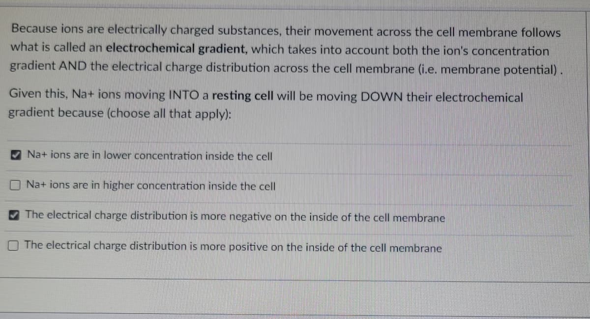 Because ions are electrically charged substances, their movement across the cell membrane follows
what is called an electrochemical gradient, which takes into account both the ion's concentration
gradient AND the electrical charge distribution across the cell membrane (i.e. membrane potential).
Given this, Na+ ions moving INTO a resting cell will be moving DOWN their electrochemical
gradient because (choose all that apply):
Na+ ions are in lower concentration inside the cell
Na+ ions are in higher concentration inside the cell
The electrical charge distribution is more negative on the inside of the cell membrane
The electrical charge distribution is more positive on the inside of the cell membrane