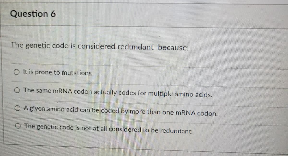 Question 6
The genetic code is considered redundant because:
It is prone to mutations
The same mRNA codon actually codes for multiple amino acids.
A given amino acid can be coded by more than one mRNA codon.
O The genetic code is not at all considered to be redundant.