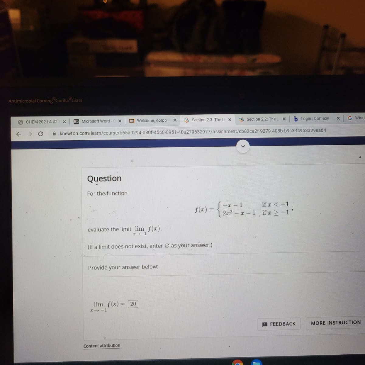 Antimicrobial Corning
Gorilla Glass
O Section 2.3: The Li x
Section 2.2: The Li X
b Login | bartleby
G What
CHEM 202 LA #2
Bb Microsoft Word -C x
Bb Welcome, Korpo
A knewton.com/learn/course/b65a9294-080f-4568-8951-40a279632977/assignment/cb82ca2f-9279-408b-b9c3-fc953329ead4
Question
For the function
-x - 1
if a < -1
f(x) =
2x2
I-1 ifr -1
evaluate the limit lim f(x).
I-1
(If a limit does not exist, enter Ø as your answer.)
Provide your answer below:
lim f(x):
20
X→-1
O FEEDBACK
MORE INSTRUCTION
Content attribution

