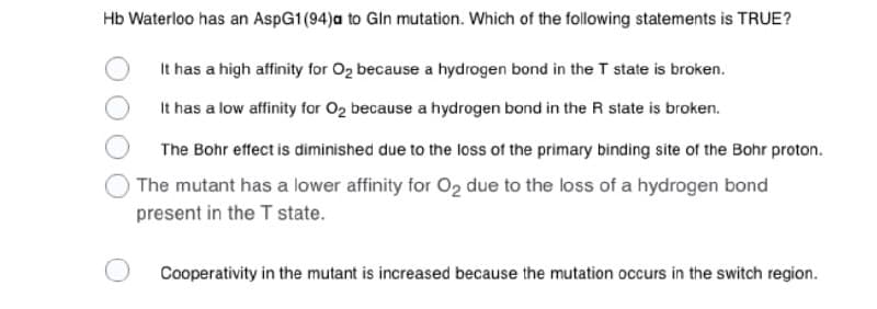 Hb Waterloo has an AspG1 (94)a to Gln mutation. Which of the following statements is TRUE?
It has a high affinity for O2 because a hydrogen bond in the T state is broken.
It has a low affinity for O2 because a hydrogen bond in the R state is broken.
The Bohr effect is diminished due to the loss of the primary binding site of the Bohr proton.
The mutant has a lower affinity for O2 due to the loss of a hydrogen bond
present in the T state.
Cooperativity in the mutant is increased because the mutation occurs in the switch region.
