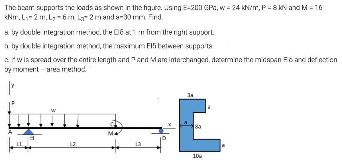 The beam supports the loads as shown in the figure. Using E=200 GPa, w = 24 kN/m, P = 8 kN and M = 16
kNm, L1= 2 m, L2 = 6 m, L3= 2 m and a=30 mm. Find,
%3D
a. by double integration method, the El6 at 1 m from the right support.
b. by double integration method, the maximum El between supports
c. If w is spread over the entire length and P and M are interchanged, determine the midspan El8 and deflection
by moment
- area method.
За
a
8a
B
L2
L3
a
10a

