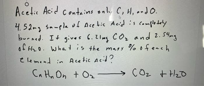 Acetic Acid contains only C, H, .ndo.
4.52mg sample of Ace tic Acid is complotely
burned. I t gives 6.2 lmg c Oz and 2.54ng
of t2o. what is the mass % ofeech
e le mend in Acetic Acid ?
Cn Hn On t Oz
COz t HzD
