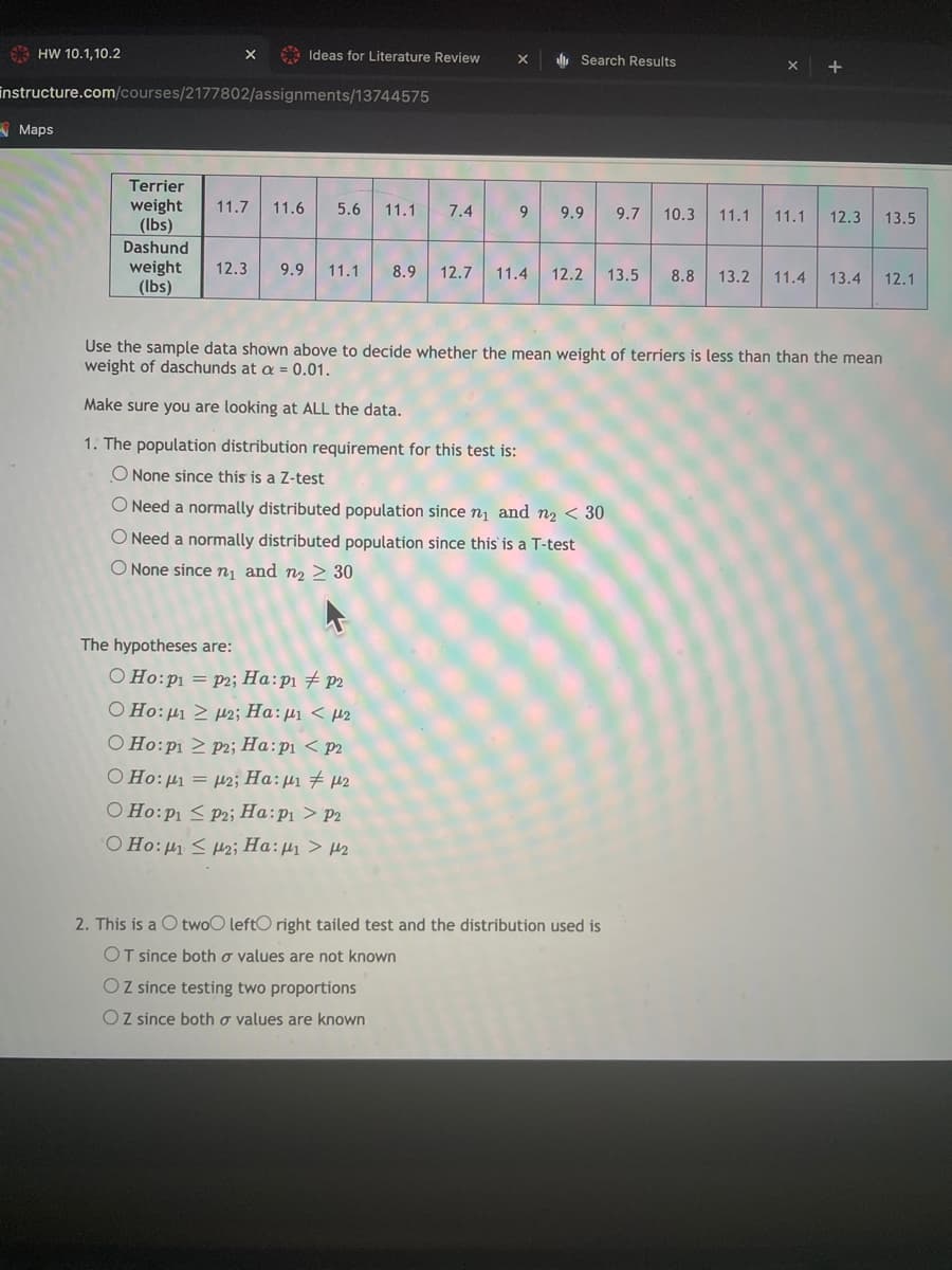 HW 10.1,10.2
A Ideas for Literature Review
, Search Results
instructure.com/courses/2177802/assignments/13744575
A Maps
Terrier
weight
(lbs)
11.7
11.6
5.6
11.1
7.4
9.
9.9
9.7
10.3
11.1
11.1
12.3
13.5
Dashund
weight
(Ibs)
12.3
9.9
11.1
8.9
12.7
11.4
12.2
13.5
8.8
13.2
11.4
13.4
12.1
Use the sample data shown above to decide whether the mean weight of terriers is less than than the mean
weight of daschunds at a = 0.01.
Make sure you are looking at ALL the data.
1. The population distribution requirement for this test is:
O None since this is a Z-test
ONeed a normally distributed population since n, and n2 < 30
O Need a normally distributed population since this is a T-test
O None since n¡ and n2 > 30
The hypotheses are:
O Ho:p1 = p2; Ha:p1 # p2
O Ho:µ1 > µ2; Ha:µ1 < µ2
O Ho:p1 > p2; Ha:pi < p2
O Ho: µ1 = µ2; Ha:µ1 # µ2
O Ho:p1 < P2; Ha:p1 > P2
O Ho:µ1 < Hzi Ha:µ > µ2
2. This is a O twoO leftO right tailed test and the distribution used is
OT since both o values are not known
O Z since testing two proportions
OZ since both o values are known
