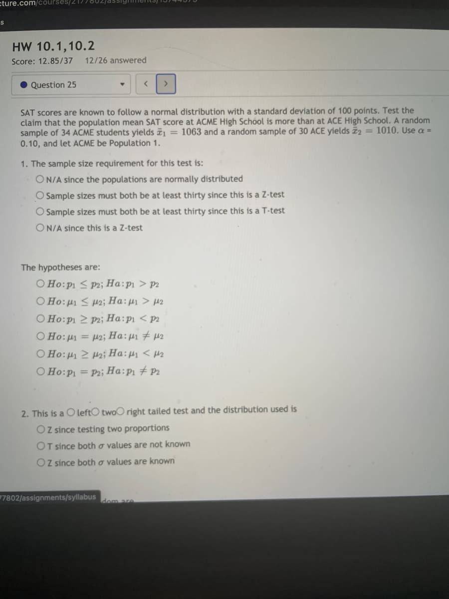 cture.com/courses/2 T.
HW 10.1,10.2
Score: 12.85/37
12/26 answered
• Question 25
>
SAT scores are known to follow a normal distribution with a standard deviation of 100 points. Test the
claim that the population mean SAT score at ACME High School is more than at ACE High School. A random
sample of 34 ACME students yields = 1063 and a random sample of 30 ACE yields 2 = 1010. Use a =
0.10, and let ACME be Population 1.
1. The sample size requirement for this test is:
ON/A since the populations are normally distributed
O Sample sizes must both be at least thirty since this is a Z-test
Sample sizes must both be at least thirty since this is a T-test
ON/A since this is a Z-test
The hypotheses are:
O Ho:p1 < P2; Ha:p1 > P2
O Ho:p < u2; Ha: p1 > p2
O Ho:p1 2 P2; Ha:p1 < p2
O Ho: µ = p2; Ha:µ1 # 42
O Ho: 2 H2; Ha:µ < H2
O Ho:P1 = P2i Ha:p1 # P2
2. This is a O leftO twoO right tailed test and the distribution used is
OZ since testing two proportions
OT since both o values are not known
Oz since both o values are known
7802/assignments/syllabus
dom are
