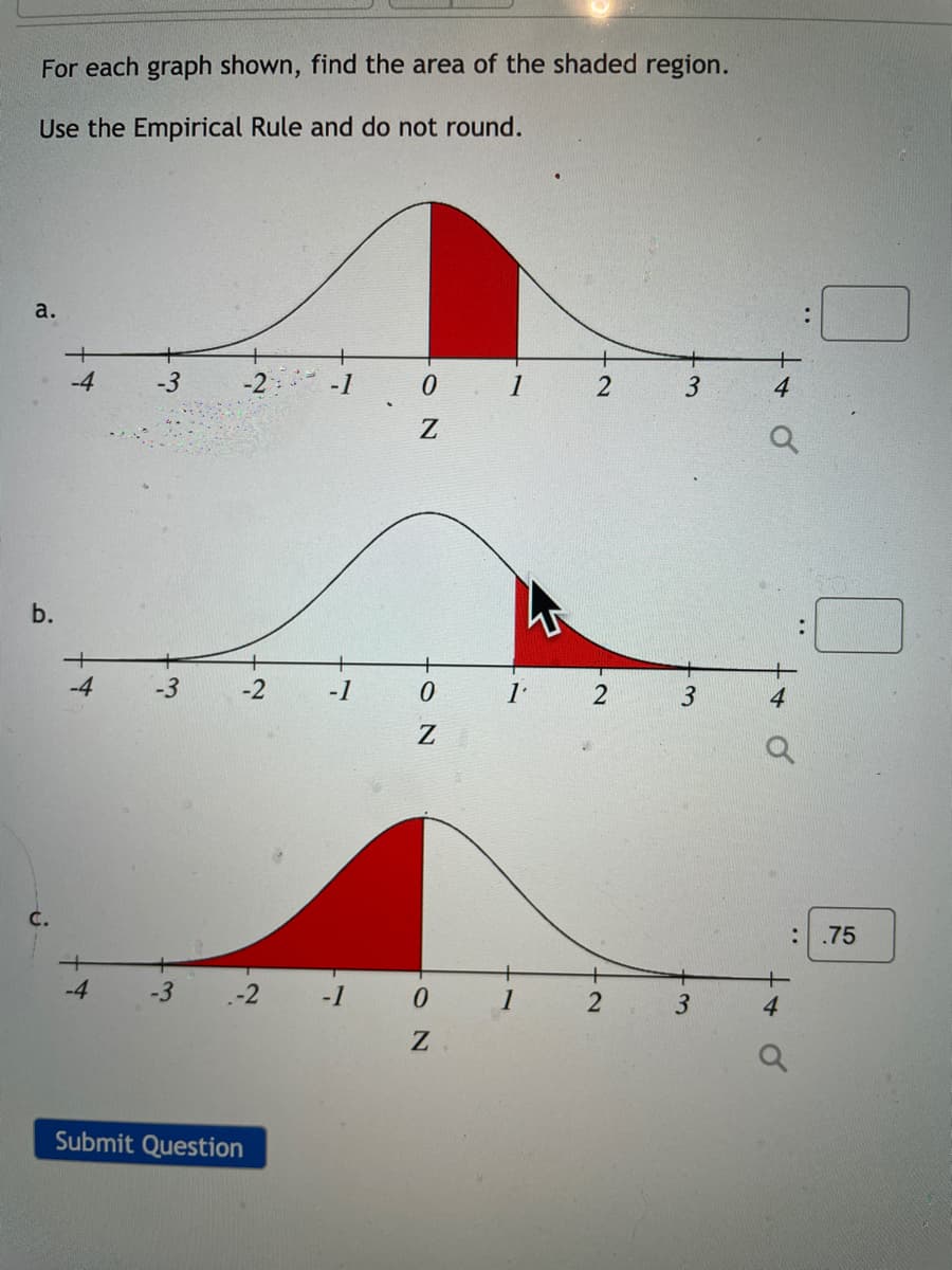 For each graph shown, find the area of the shaded region.
Use the Empirical Rule and do not round.
а.
-1
4
b.
-4
-3
-2
-1
3
:.75
-4
-3
-2
-1
1
3
4
Submit Question
..
O N
