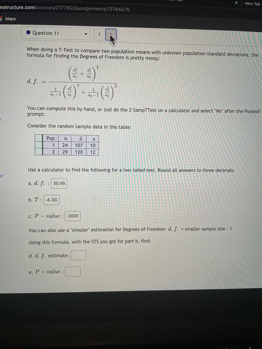 New Tab
nstructure.com/courses/2177802/assignments/13744575
Maps
Question 11
When doing a T-Test to compare two population means with unknown population standard deviations, the
formula for finding the Degrees of Freedom is pretty messy:
(-)
() --(4)
d. f. =
2.
1
n1-1
You can compute this by hand, or just do the 2-SampTTest on a calculator and select "No" after the Pooled?
prompt.
Consider the random ´sample data in this table:
Рор
24
107
10
29
120
12
Use a calculator to find the following for a two tailed test. Round all answers to three decimals.
or
a. d. f. : 50.99
b. T: 4.30
c. P – value : .0000
You can also use a "simpler" estimation for Degrees of Freedom: d. f. = smaller sample size - 1
%3D
Using this formula, with the STS you got for part b, find:
d. d. f. estimate:
e. P - value :
