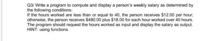 Q3/ Write a program to compute and display a person's weekly salary as determined by
the following conditions:
If the hours worked are less than or equal to 40, the person receives $12.00 per hour;
otherwise, the person receives $480.00 plus $18.00 for each hour worked over 40 hours.
The program should request the hours worked as input and display the salary as output.
HINT: using functions.
