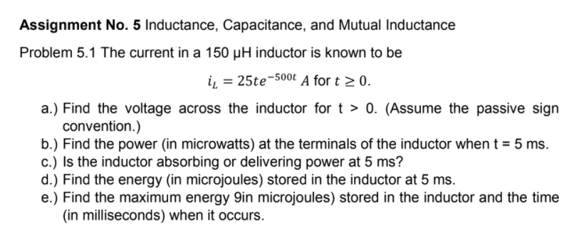 Assignment No. 5 Inductance, Capacitance, and Mutual Inductance
Problem 5.1 The current in a 150 µH inductor is known to be
i, = 25te-500t A for t > 0.
a.) Find the voltage across the inductor for t > 0. (Assume the passive sign
convention.)
b.) Find the power (in microwatts) at the terminals of the inductor when t = 5 ms.
c.) Is the inductor absorbing or delivering power at 5 ms?
d.) Find the energy (in microjoules) stored in the inductor at 5 ms.
e.) Find the maximum energy 9in microjoules) stored in the inductor and the time
(in milliseconds) when it occurs.
