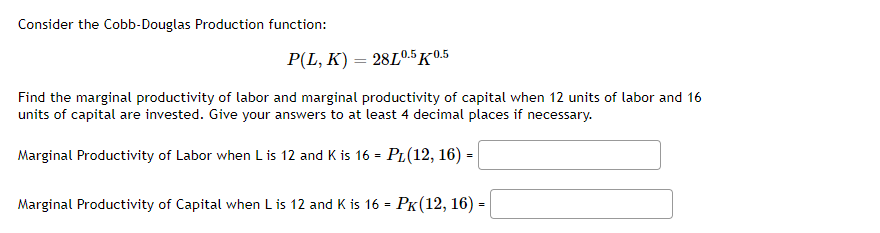 Consider the Cobb-Douglas Production function:
P(L, K) = 28L0.5 -0.5
Find the marginal productivity of labor and marginal productivity of capital when 12 units of labor and 16
units of capital are invested. Give your answers to at least 4 decimal places if necessary.
Marginal Productivity of Labor when L is 12 and K is 16 = PL(12, 16) =
Marginal Productivity of Capital when L is 12 and K is 16 = PK(12, 16) -