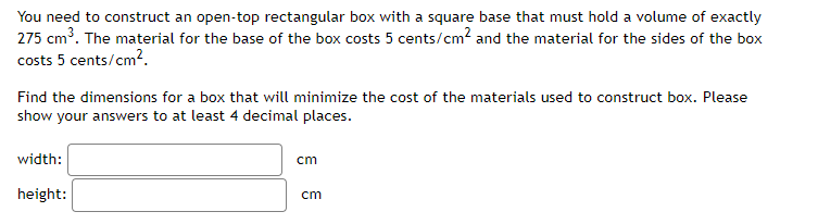 You need to construct an open-top rectangular box with a square base that must hold a volume of exactly
275 cm³. The material for the base of the box costs 5 cents/cm² and the material for the sides of the box
costs 5 cents/cm².
Find the dimensions for a box that will minimize the cost of the materials used to construct box. Please
show your answers to at least 4 decimal places.
width:
height:
cm
cm