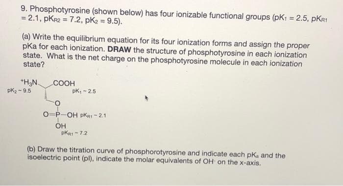 9. Phosphotyrosine (shown below) has four ionizable functional groups (pK1 = 2.5, pKR1
= 2.1, pKr2 = 7.2, pK2 = 9.5).
(a) Write the equilibrium equation for its four ionization forms and assign the proper
pka for each ionization. DRAW the structure of phosphotyrosine in each ionization
state. What is the net charge on the phosphotyrosine molecule in each ionization
state?
*H3N.
pk2 - 9.5
.COOH
pK, - 2.5
O=P-OH pKRI - 2.1
ÖH
pKRI - 7.2
(b) Draw the titration curve of phosphorotyrosine and indicate each pKa and the
isoelectric point (pl), indicate the molar equivalents of OH on the x-axis.
