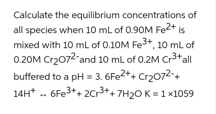 Calculate the equilibrium concentrations of
all species when 10 mL of 0.90M Fe2+ is
mixed with 10 mL of 0.10M Fe3+, 10 mL of
0.20M Cr2072-and 10 mL of 0.2M Cr3*all
buffered to a pH = 3. 6FE2++ Cr2072-+
14H* - 6FE3++ 2Cr3++ 7H2O K =1×1059
