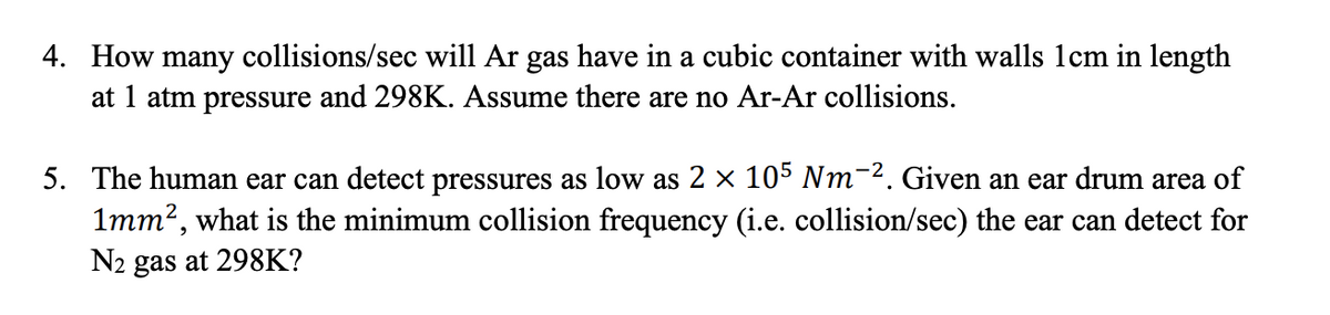 4. How many collisions/sec will Ar gas have in a cubic container with walls lcm in length
at 1 atm pressure and 298K. Assume there are no Ar-Ar collisions.
5. The human ear can detect pressures as low as 2 × 105 Nm-². Given an ear drum area of
1mm?, what is the minimum collision frequency (i.e. collision/sec) the ear can detect for
N2 gas at 298K?
