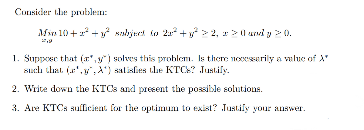 Consider the problem:
Min 10+ x² + y² subject to 2x² + y² ≥ 2, x
0 and y ≥ 0.
x,y
1. Suppose that (x*, y*) solves this problem. Is there necessarily a value of X*
such that (x*,y*, X*) satisfies the KTCs? Justify.
2. Write down the KTCs and present the possible solutions.
3. Are KTCs sufficient for the optimum to exist? Justify your answer.